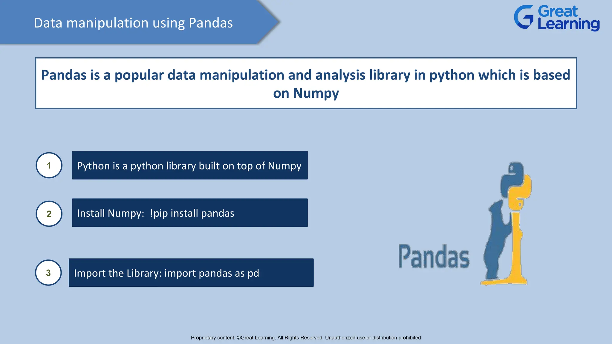 Data manipulation using Pandas
Pandas is a popular data manipulation and analysis library in python which is based
on Numpy
1 Python is a python library built on top of Numpy
2 Install Numpy: !pip install pandas
3 Import the Library: import pandas as pd
Proprietary content. ©Great Learning. All Rights Reserved. Unauthorized use or distribution prohibited
 