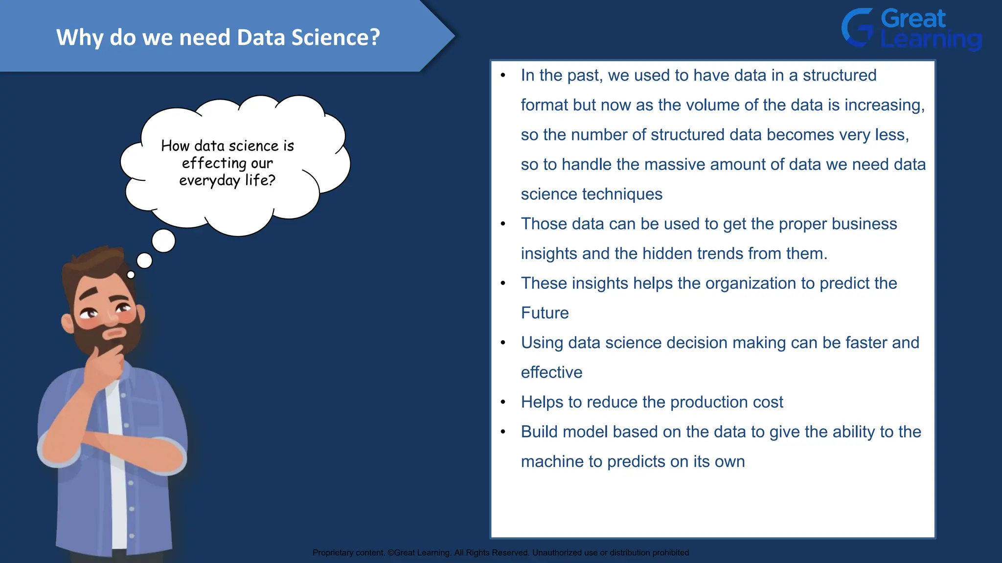 Why do we need Data Science?
• In the past, we used to have data in a structured
format but now as the volume of the data is increasing,
so the number of structured data becomes very less,
so to handle the massive amount of data we need data
science techniques
• Those data can be used to get the proper business
insights and the hidden trends from them.
• These insights helps the organization to predict the
Future
• Using data science decision making can be faster and
effective
• Helps to reduce the production cost
• Build model based on the data to give the ability to the
machine to predicts on its own
How data science is
effecting our
everyday life?
Proprietary content. ©Great Learning. All Rights Reserved. Unauthorized use or distribution prohibited
 