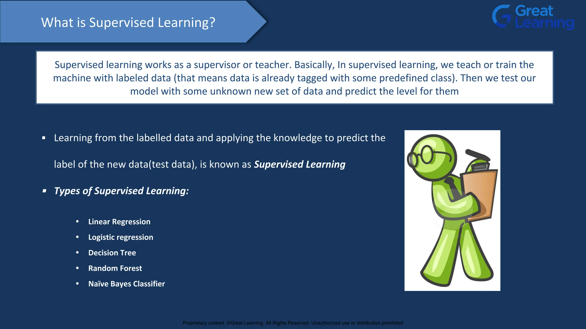What is Supervised Learning?
Supervised learning works as a supervisor or teacher. Basically, In supervised learning, we teach or train the
machine with labeled data (that means data is already tagged with some predefined class). Then we test our
model with some unknown new set of data and predict the level for them
▪ Learning from the labelled data and applying the knowledge to predict the
label of the new data(test data), is known as Supervised Learning
▪ Types of Supervised Learning:
• Linear Regression
• Logistic regression
• Decision Tree
• Random Forest
• Naïve Bayes Classifier
Proprietary content. ©Great Learning. All Rights Reserved. Unauthorized use or distribution prohibited
 