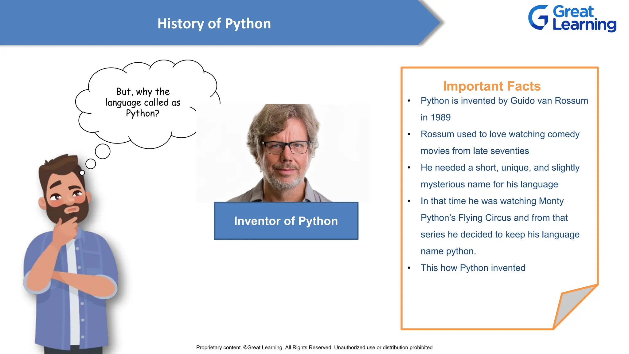 History of Python
But, why the
language called as
Python?
• Python is invented by Guido van Rossum
in 1989
• Rossum used to love watching comedy
movies from late seventies
• He needed a short, unique, and slightly
mysterious name for his language
• In that time he was watching Monty
Python’s Flying Circus and from that
series he decided to keep his language
name python.
• This how Python invented
Important Facts
Inventor of Python
Proprietary content. ©Great Learning. All Rights Reserved. Unauthorized use or distribution prohibited
 