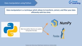 Data manipulation using Python
Data manipulation is a technique which allows to transform, extract, and filter your data
efficiently with less time.
Main two python libraries are used to
manipulate the data
Proprietary content. ©Great Learning. All Rights Reserved. Unauthorized use or distribution prohibited
 