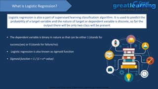 What is Logistic Regression?
Logistic regression is also a part of supervised learning classification algorithm. It is used to predict the
probability of a target variable and the nature of target or dependent variable is discrete, so for the
output there will be only two class will be present
▪ The dependent variable is binary in nature so that can be either 1 (stands for
success/yes) or 0 (stands for failure/no).
▪ Logistic regression is also known as sigmoid function
▪ Sigmoid function = 1 / (1 + e^-value)
Proprietary content. ©Great Learning. All Rights Reserved. Unauthorized use or distribution prohibited
 