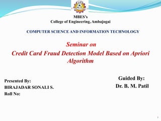 Presented By:
BIRAJADAR SONALI S.
Roll No:
1
COMPUTER SCIENCE AND INFORMATION TECHNOLOGY
Seminar on
Credit Card Fraud Detection Model Based on Apriori
Algorithm
Guided By:
Dr. B. M. Patil
MBES’s
College of Engineering, Ambajogai
 