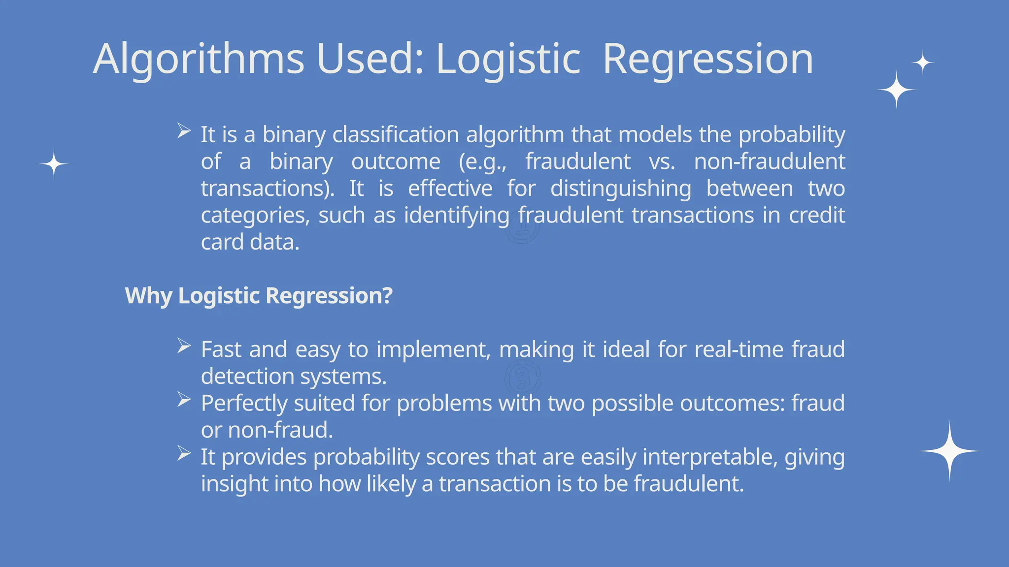 Write your topic here
Write your topic here
Algorithms Used: Logistic Regression
 It is a binary classification algorithm that models the probability
of a binary outcome (e.g., fraudulent vs. non-fraudulent
transactions). It is effective for distinguishing between two
categories, such as identifying fraudulent transactions in credit
card data.
Why Logistic Regression?
 Fast and easy to implement, making it ideal for real-time fraud
detection systems.
 Perfectly suited for problems with two possible outcomes: fraud
or non-fraud.
 It provides probability scores that are easily interpretable, giving
insight into how likely a transaction is to be fraudulent.
 