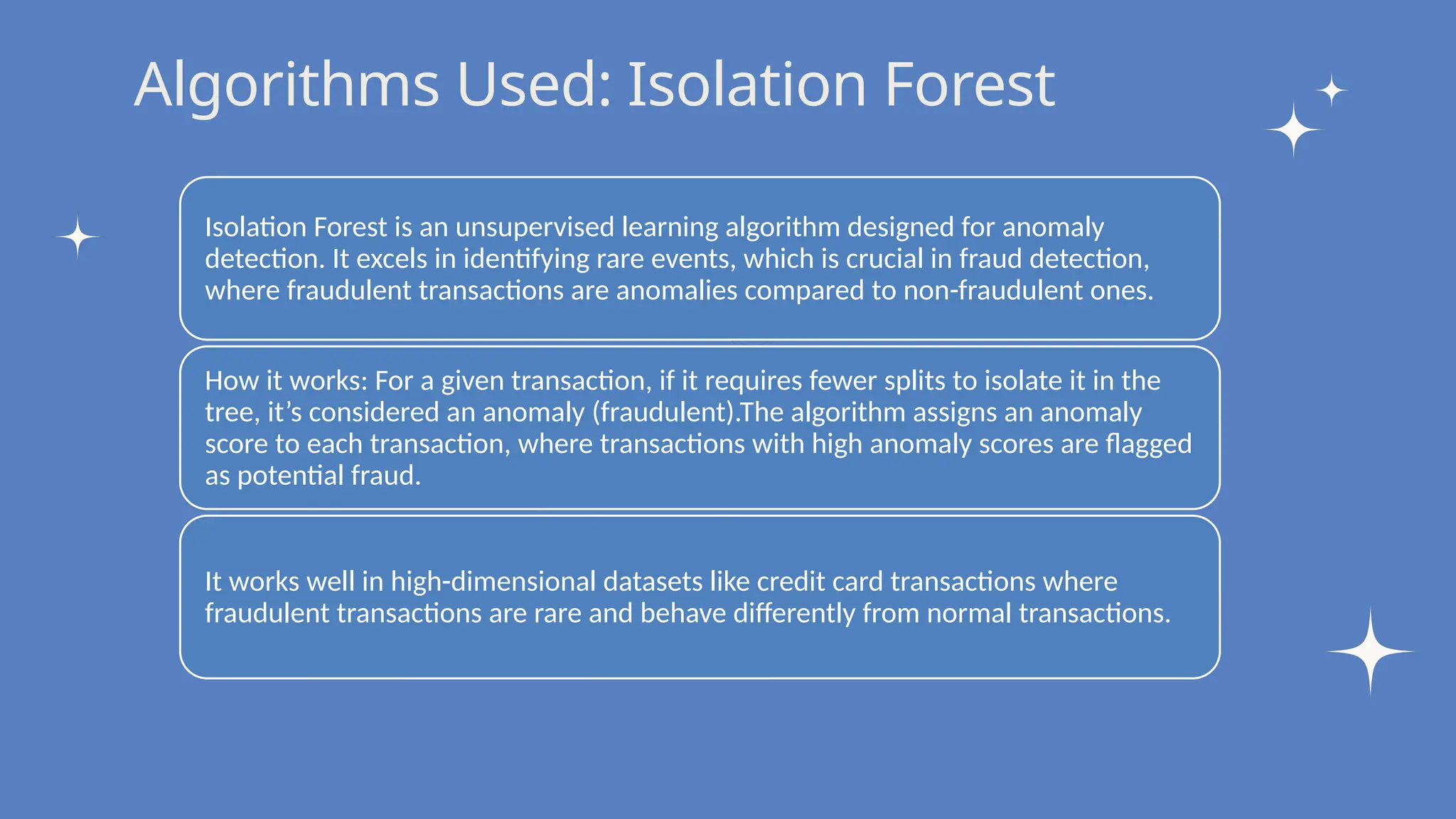 Write your topic here
Write your topic here
Algorithms Used: Isolation Forest
Isolation Forest is an unsupervised learning algorithm designed for anomaly
detection. It excels in identifying rare events, which is crucial in fraud detection,
where fraudulent transactions are anomalies compared to non-fraudulent ones.
How it works: For a given transaction, if it requires fewer splits to isolate it in the
tree, it’s considered an anomaly (fraudulent).The algorithm assigns an anomaly
score to each transaction, where transactions with high anomaly scores are flagged
as potential fraud.
It works well in high-dimensional datasets like credit card transactions where
fraudulent transactions are rare and behave differently from normal transactions.
 