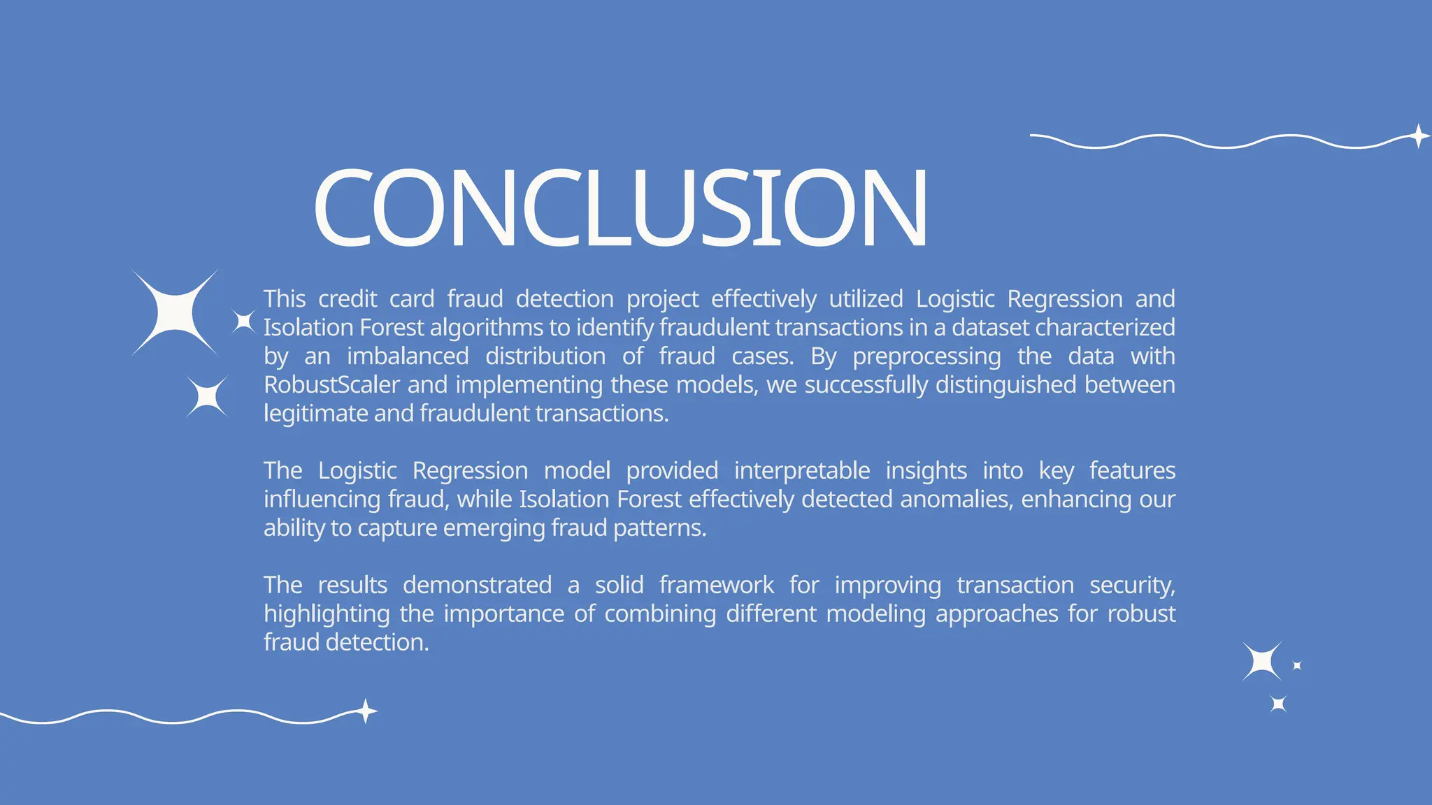 CONCLUSION
This credit card fraud detection project effectively utilized Logistic Regression and
Isolation Forest algorithms to identify fraudulent transactions in a dataset characterized
by an imbalanced distribution of fraud cases. By preprocessing the data with
RobustScaler and implementing these models, we successfully distinguished between
legitimate and fraudulent transactions.
The Logistic Regression model provided interpretable insights into key features
influencing fraud, while Isolation Forest effectively detected anomalies, enhancing our
ability to capture emerging fraud patterns.
The results demonstrated a solid framework for improving transaction security,
highlighting the importance of combining different modeling approaches for robust
fraud detection.
 