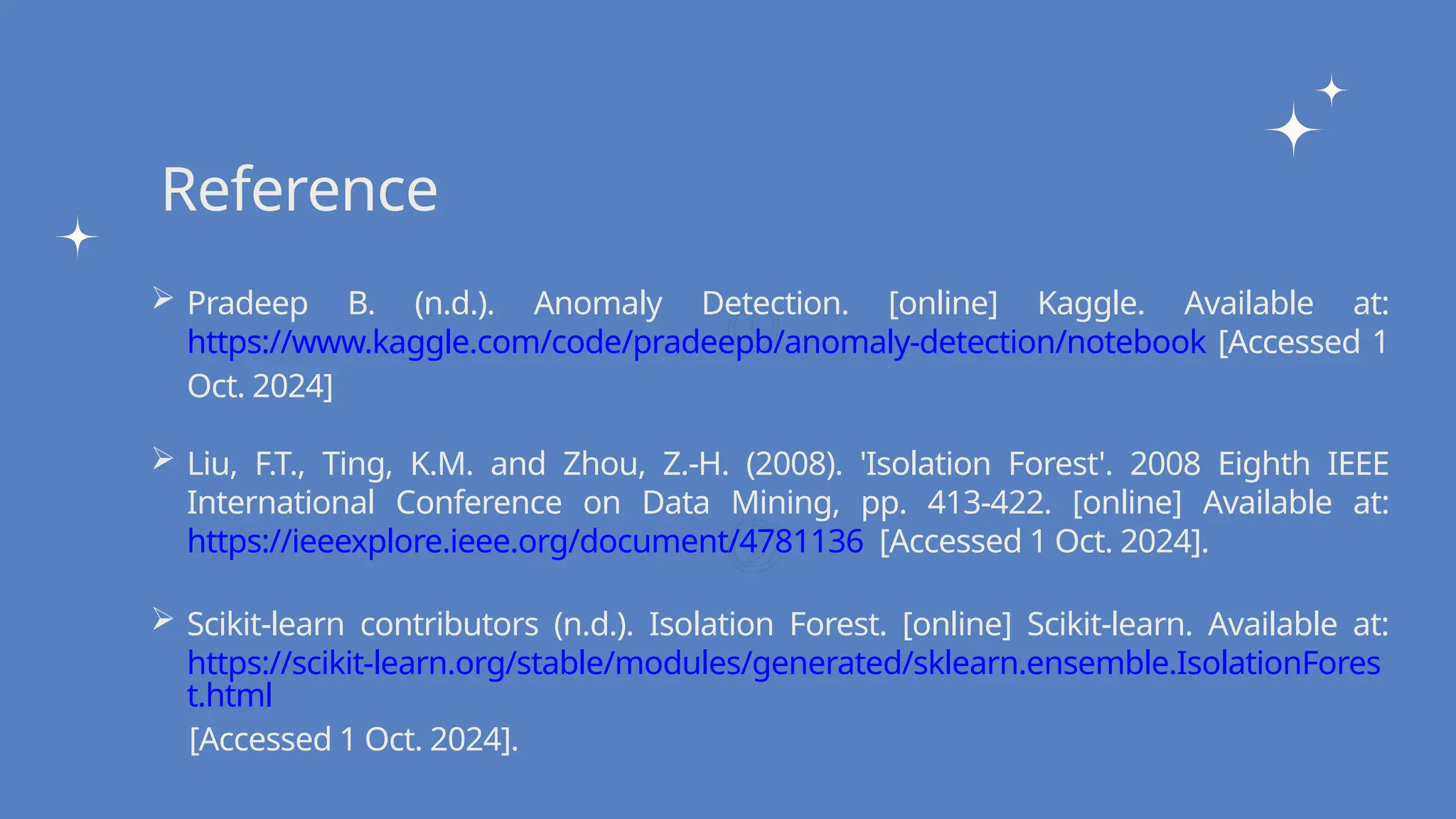 Write your topic here
Write your topic here
Reference
 Pradeep B. (n.d.). Anomaly Detection. [online] Kaggle. Available at:
https://www.kaggle.com/code/pradeepb/anomaly-detection/notebook [Accessed 1
Oct. 2024]
 Liu, F.T., Ting, K.M. and Zhou, Z.-H. (2008). 'Isolation Forest'. 2008 Eighth IEEE
International Conference on Data Mining, pp. 413-422. [online] Available at:
https://ieeexplore.ieee.org/document/4781136 [Accessed 1 Oct. 2024].
 Scikit-learn contributors (n.d.). Isolation Forest. [online] Scikit-learn. Available at:
https://scikit-learn.org/stable/modules/generated/sklearn.ensemble.IsolationFores
t.html
[Accessed 1 Oct. 2024].
 