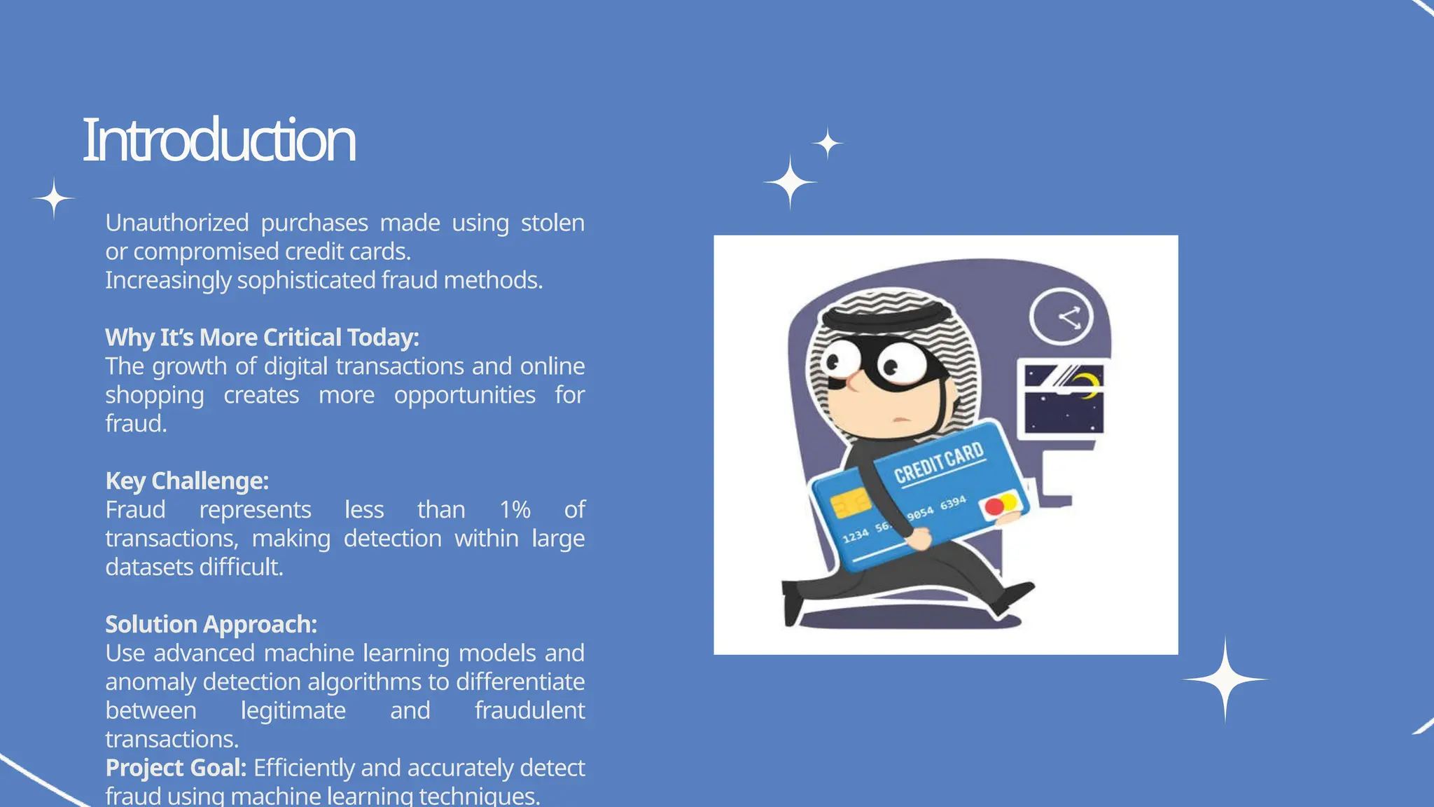 Unauthorized purchases made using stolen
or compromised credit cards.
Increasingly sophisticated fraud methods.
Why It’s More Critical Today:
The growth of digital transactions and online
shopping creates more opportunities for
fraud.
Key Challenge:
Fraud represents less than 1% of
transactions, making detection within large
datasets difficult.
Solution Approach:
Use advanced machine learning models and
anomaly detection algorithms to differentiate
between legitimate and fraudulent
transactions.
Project Goal: Efficiently and accurately detect
fraud using machine learning techniques.
Write your topic here
Write your topic here
Introduction
 