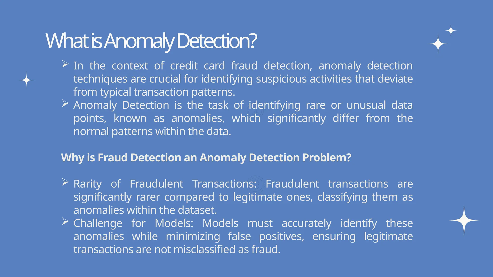 Write your topic here
Write your topic here
WhatisAnomalyDetection?
 In the context of credit card fraud detection, anomaly detection
techniques are crucial for identifying suspicious activities that deviate
from typical transaction patterns.
 Anomaly Detection is the task of identifying rare or unusual data
points, known as anomalies, which significantly differ from the
normal patterns within the data.
Why is Fraud Detection an Anomaly Detection Problem?
 Rarity of Fraudulent Transactions: Fraudulent transactions are
significantly rarer compared to legitimate ones, classifying them as
anomalies within the dataset.
 Challenge for Models: Models must accurately identify these
anomalies while minimizing false positives, ensuring legitimate
transactions are not misclassified as fraud.
 