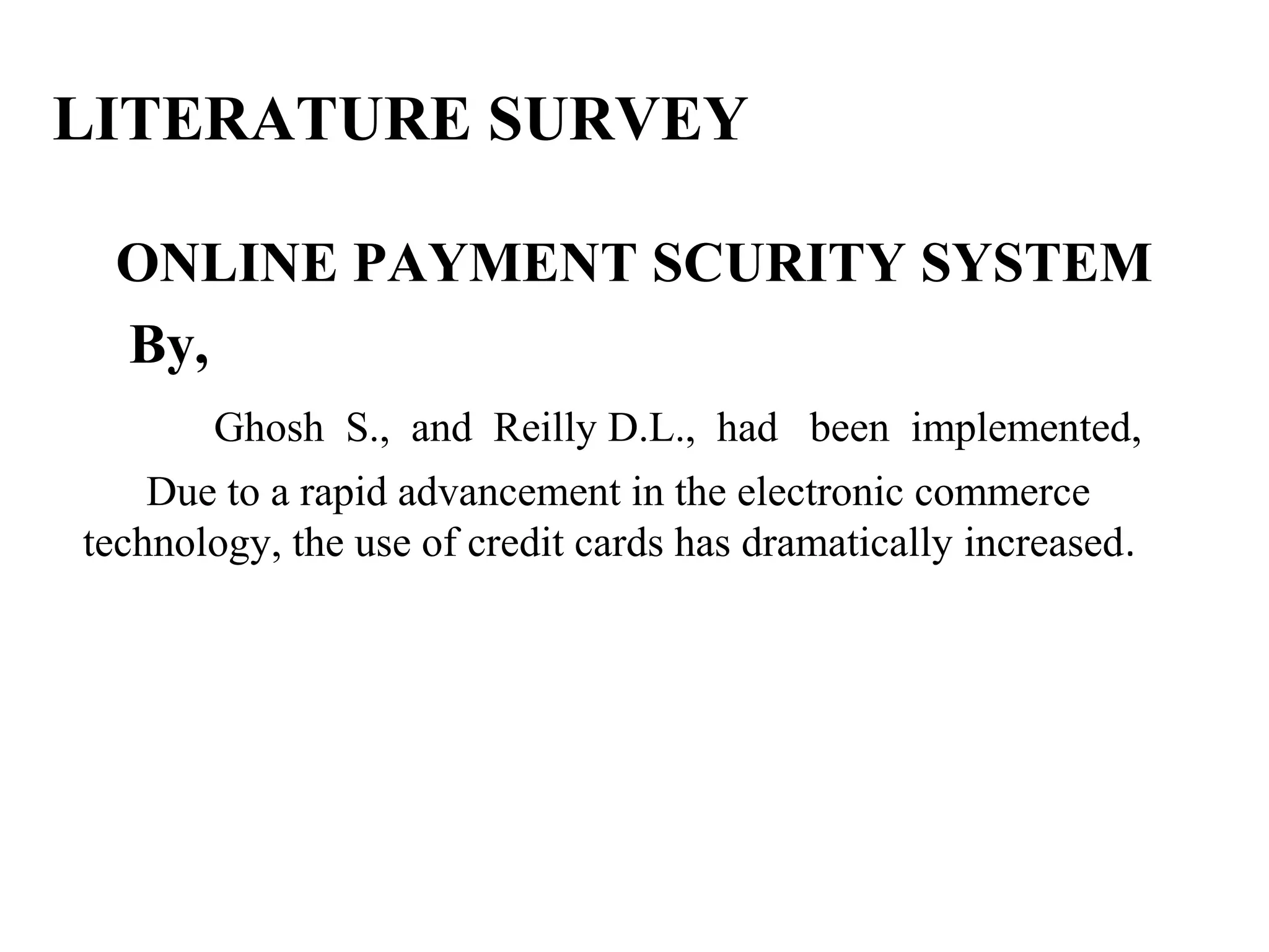 LITERATURE SURVEY
ONLINE PAYMENT SCURITY SYSTEM
By,
Ghosh S., and Reilly D.L., had been implemented,
Due to a rapid advancement in the electronic commerce
technology, the use of credit cards has dramatically increased.
 