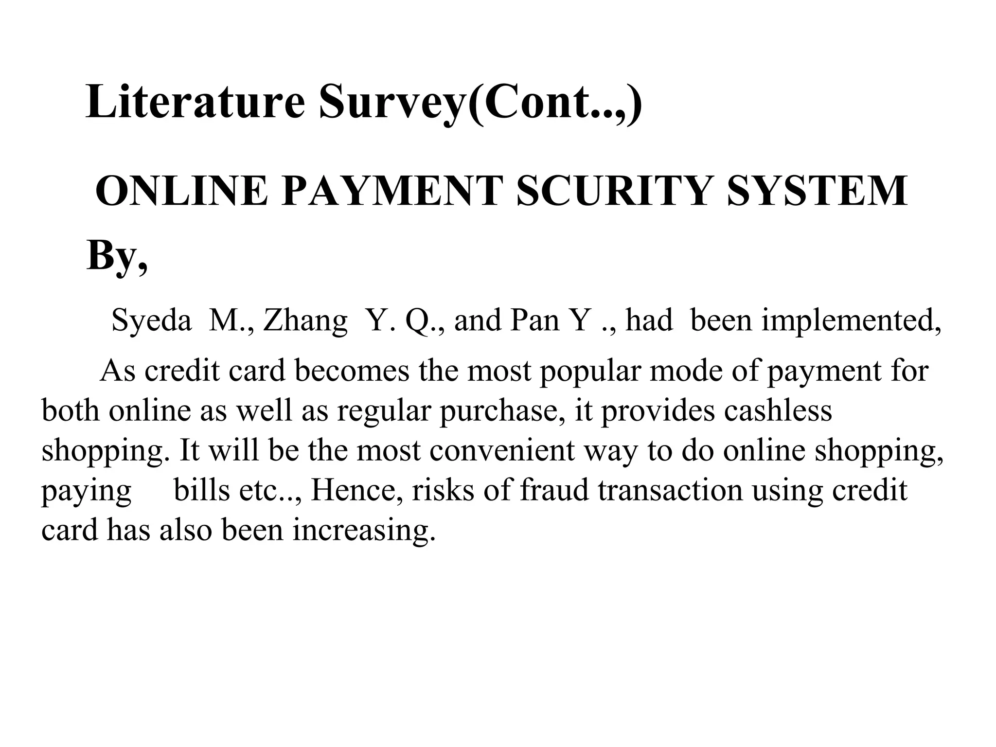 Literature Survey(Cont..,)
ONLINE PAYMENT SCURITY SYSTEM
By,
Syeda M., Zhang Y. Q., and Pan Y ., had been implemented,
As credit card becomes the most popular mode of payment for
both online as well as regular purchase, it provides cashless
shopping. It will be the most convenient way to do online shopping,
paying bills etc.., Hence, risks of fraud transaction using credit
card has also been increasing.
 