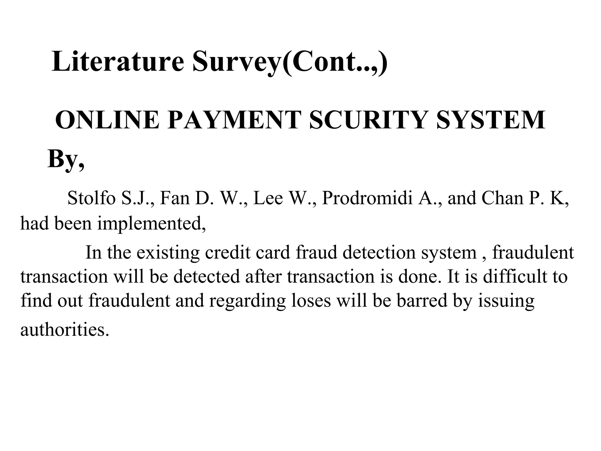 Literature Survey(Cont..,)
ONLINE PAYMENT SCURITY SYSTEM
By,
Stolfo S.J., Fan D. W., Lee W., Prodromidi A., and Chan P. K,
had been implemented,
In the existing credit card fraud detection system , fraudulent
transaction will be detected after transaction is done. It is difficult to
find out fraudulent and regarding loses will be barred by issuing
authorities.
 