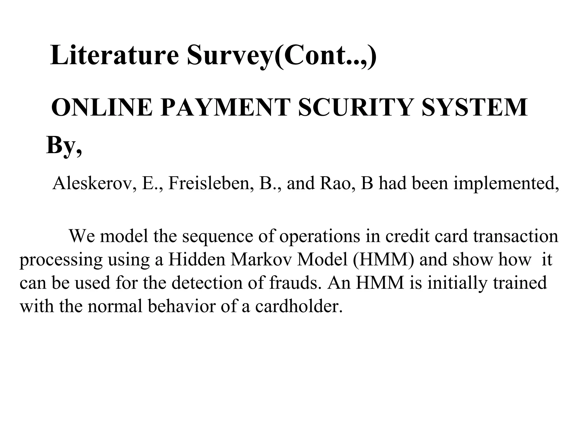 Literature Survey(Cont..,)
ONLINE PAYMENT SCURITY SYSTEM
By,
Aleskerov, E., Freisleben, B., and Rao, B had been implemented,
We model the sequence of operations in credit card transaction
processing using a Hidden Markov Model (HMM) and show how it
can be used for the detection of frauds. An HMM is initially trained
with the normal behavior of a cardholder.
 