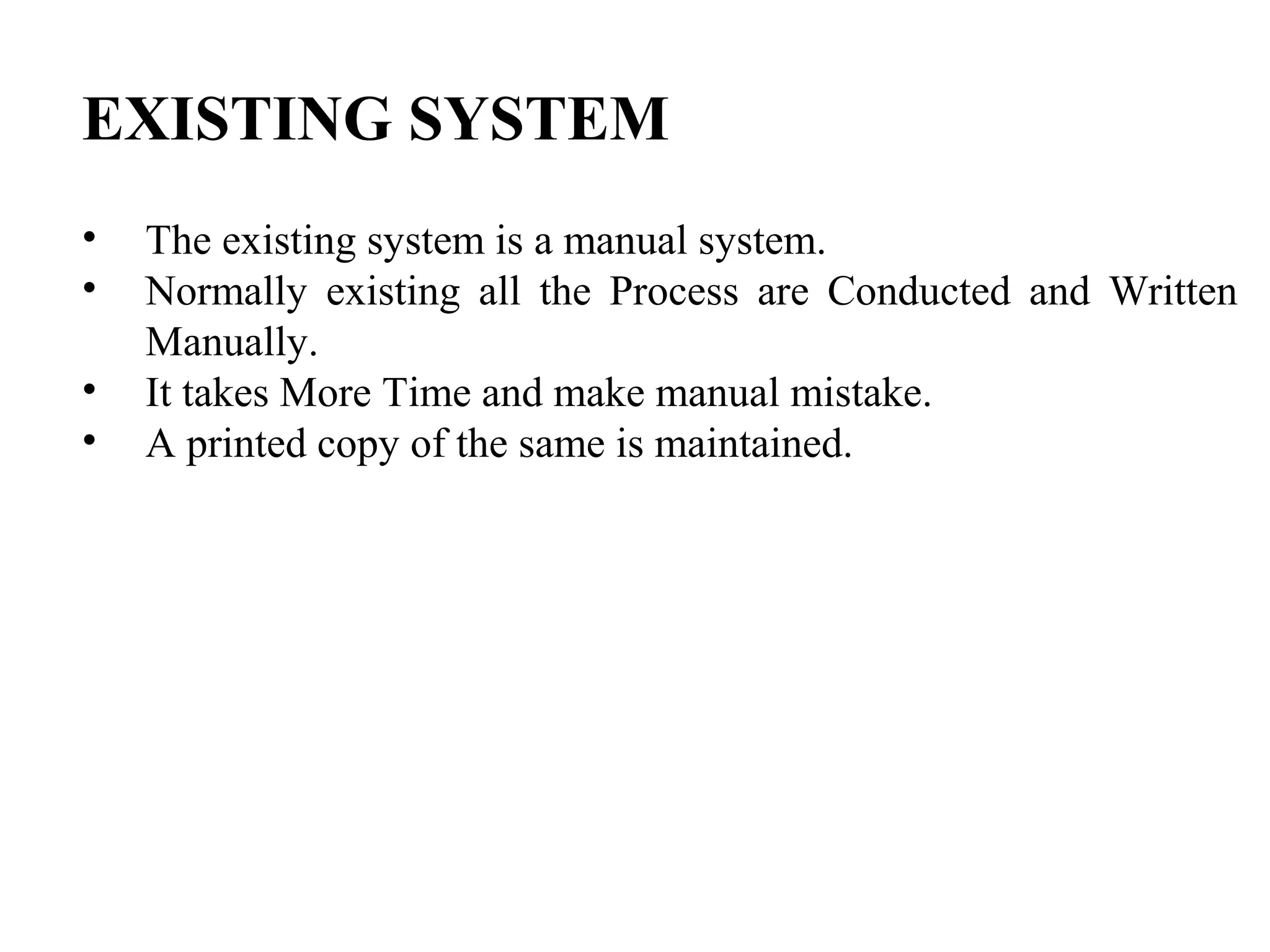 EXISTING SYSTEM
• The existing system is a manual system.
• Normally existing all the Process are Conducted and Written
Manually.
• It takes More Time and make manual mistake.
• A printed copy of the same is maintained.
 