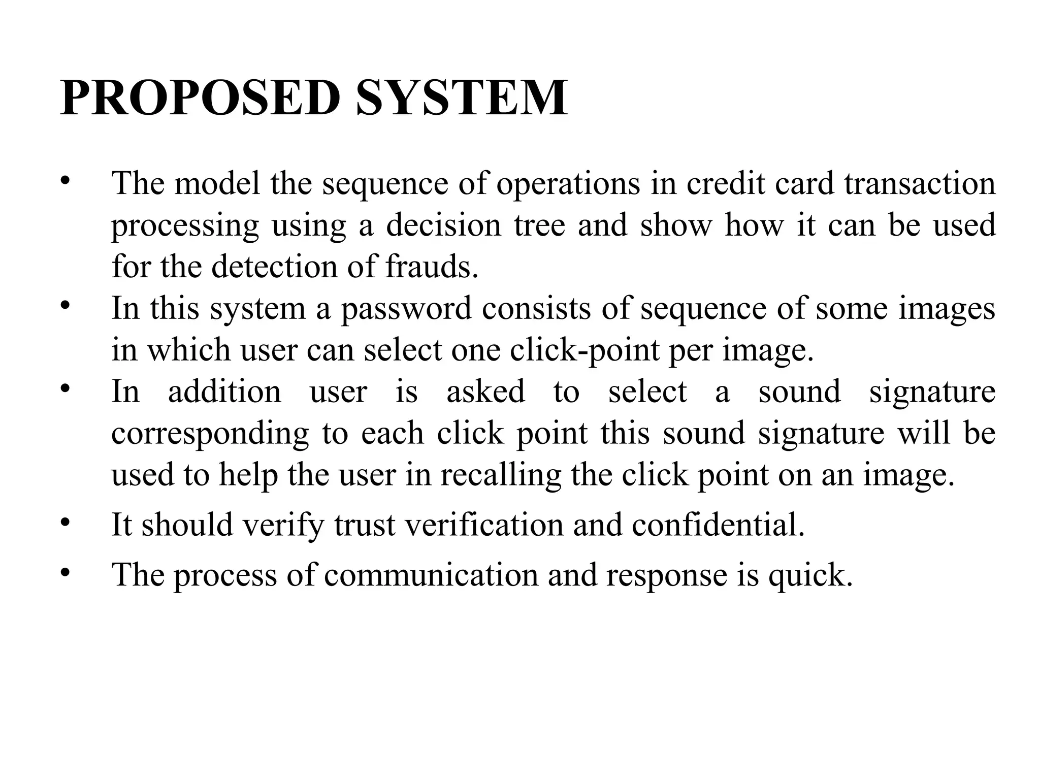 PROPOSED SYSTEM
• The model the sequence of operations in credit card transaction
processing using a decision tree and show how it can be used
for the detection of frauds.
• In this system a password consists of sequence of some images
in which user can select one click-point per image.
• In addition user is asked to select a sound signature
corresponding to each click point this sound signature will be
used to help the user in recalling the click point on an image.
• It should verify trust verification and confidential.
• The process of communication and response is quick.
 