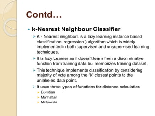 Contd…
 k-Nearest Neighbour Classifier
K - Nearest neighbors is a lazy learning instance based
classification( regression ) algorithm which is widely
implemented in both supervised and unsupervised learning
techniques.
It is lazy Learner as it doesn't learn from a discriminative
function from training data but memorizes training dataset.
This technique implements classification by considering
majority of vote among the “k” closest points to the
unlabeled data point.
It uses three types of functions for distance calculation
 Euclidian
 Manhattan
 Minkowski
 