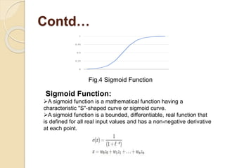 Contd…
Sigmoid Function:
A sigmoid function is a mathematical function having a
characteristic "S"-shaped curve or sigmoid curve.
A sigmoid function is a bounded, differentiable, real function that
is defined for all real input values and has a non-negative derivative
at each point.
Fig.4 Sigmoid Function
 