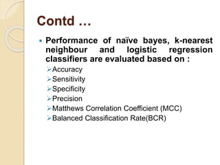Contd …
 Performance of naïve bayes, k-nearest
neighbour and logistic regression
classifiers are evaluated based on :
Accuracy
Sensitivity
Specificity
Precision
Matthews Correlation Coefficient (MCC)
Balanced Classification Rate(BCR)
 