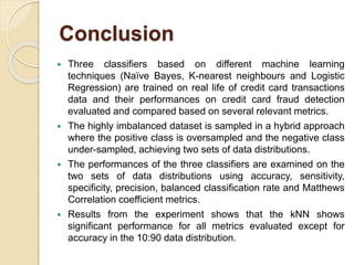 Conclusion
 Three classifiers based on different machine learning
techniques (Naïve Bayes, K-nearest neighbours and Logistic
Regression) are trained on real life of credit card transactions
data and their performances on credit card fraud detection
evaluated and compared based on several relevant metrics.
 The highly imbalanced dataset is sampled in a hybrid approach
where the positive class is oversampled and the negative class
under-sampled, achieving two sets of data distributions.
 The performances of the three classifiers are examined on the
two sets of data distributions using accuracy, sensitivity,
specificity, precision, balanced classification rate and Matthews
Correlation coefficient metrics.
 Results from the experiment shows that the kNN shows
significant performance for all metrics evaluated except for
accuracy in the 10:90 data distribution.
 