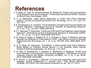 References
1. S. Maes, K. Tuyls, B. Vanschoenwinkel, B. Manderick, "Credit card fraud detection
using Bayesian and neural networks", Proceeding International NAISO Congress
on Neuro Fuzzy Technologies, 2002.
2. F. N. Ogwueleka, "Data Mining Application in Credit Card Fraud Detection
System", Journal of Engineering Science and Technology, vol. 6, no. 3, pp. 311-
322, 2011.
3. K. RamaKalyani, D. UmaDevi, "Fraud Detection of Credit Card Payment System by
Genetic Algorithm", International Journal of Scientific & Engineering Research,
vol. 3, no. 7, pp. 1-6, 2012, ISSN 2229-5518.
4. P. L. Meshram, P. Bhanarkar, "Credit and ATM Card Fraud Detection Using Genetic
Approach", International Journal of Engineering Research & Technology (IJERT),
vol. 1, no. 10, pp. 1-5, 2012, ISSN ISSN: 2278-0181.
5. G. Singh, R. Gupta, A. Rastogi, M. D. S. Chandel, A. Riyaz, "A Machine Learning
Approach for Detection of Fraud based on SVM", International Journal of Scientific
Engineering and Technology, vol. 1, no. 3, pp. 194-198, 2012, ISSN ISSN: 2277-
1581.
6. K. R. Seeja, M. Zareapoor, "FraudMiner: A Novel Credit Card Fraud Detection
Model Based on Frequent Itemset Mining" in The Scientific World Journal,
Hindawi Publishing Corporation, vol. 2014, pp. 1-10, 2014.
7. S. Patil, H. Somavanshi, J. Gaikwad, A. Deshmane, R. Badgujar, "Credit Card
Fraud Detection Using Decision Tree Induction Algorithm", International Journal of
Computer Science and Mobile Computing (IJCSMC), vol. 4, no. 4, pp. 92-95,
2015, ISSN ISSN: 2320-088X.
8. E. Duman, A. Buyukkaya, I. Elikucuk, "A novel and successful credit card fraud
detection system implemented in aturkish bank", Data Mining Workshops
(ICDMW). 2013 IEEE 13th International Conference on, pp. 162-171, 2013.
 