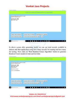 Venkat Java Projects
Mobile:+91 9966499110
Visit:www.venkatjavaprojects.com Email:venkatjavaprojects@gmail.com
In above screen after generating model we can see total records available in
dataset and then application using how many records for training and how many
for testing. Now click on “Run Random Forest Algorithm’ button to generate
Random Forest model on train and test data
 