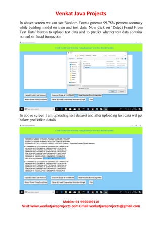 Venkat Java Projects
Mobile:+91 9966499110
Visit:www.venkatjavaprojects.com Email:venkatjavaprojects@gmail.com
In above screen we can see Random Forest generate 99.78% percent accuracy
while building model on train and test data. Now click on ‘Detect Fraud From
Test Data’ button to upload test data and to predict whether test data contains
normal or fraud transaction
In above screen I am uploading test dataset and after uploading test data will get
below prediction details
 