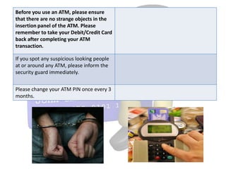 Before you use an ATM, please ensure
that there are no strange objects in the
insertion panel of the ATM. Please
remember to take your Debit/Credit Card
back after completing your ATM
transaction.

If you spot any suspicious looking people
at or around any ATM, please inform the
security guard immediately.


Please change your ATM PIN once every 3
months.
 
