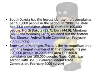 • South Dakota has the fewest identity theft complaints
  per 100,000 people in the nation. In 2008, the state
  had 33.8 complaints about ID theft per 100,000
  people. North Dakota (35.7), Iowa (44.9), Montana
  (46.5) and Wyoming (46.9) rounded out the bottom
  five. (Source: Federal Trade Commission, February
  2009 survey)
• Brownsville-Harlingen, Texas, is the metropolitan area
  with the largest number of ID theft complaints per
  100,000 people. In 2008, the area had 366.8
  complaints per 100,000 people. Napa, Calif., was
  second with 351.3. (Source: Federal Trade
  Commission, February 2009 survey)
 