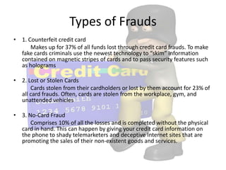Types of Frauds
• 1. Counterfeit credit card
      Makes up for 37% of all funds lost through credit card frauds. To make
  fake cards criminals use the newest technology to “skim” information
  contained on magnetic stripes of cards and to pass security features such
  as holograms

• 2. Lost or Stolen Cards
      Cards stolen from their cardholders or lost by them account for 23% of
  all card frauds. Often, cards are stolen from the workplace, gym, and
  unattended vehicles

• 3. No-Card Fraud
      Comprises 10% of all the losses and is completed without the physical
  card in hand. This can happen by giving your credit card information on
  the phone to shady telemarketers and deceptive Internet sites that are
  promoting the sales of their non-existent goods and services.
 