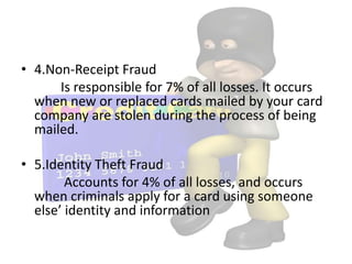 • 4.Non-Receipt Fraud
      Is responsible for 7% of all losses. It occurs
  when new or replaced cards mailed by your card
  company are stolen during the process of being
  mailed.

• 5.Identity Theft Fraud
        Accounts for 4% of all losses, and occurs
  when criminals apply for a card using someone
  else’ identity and information
 