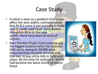 Case Study
• In what is seen as a problem that could
  affect the aam aadmi, estimates show
  that Rs 8.2 crore is lost annually in India
  due to credit card fraud. From Kumar
  Mangalam Birla to the aam
  aadmi, there have been all sorts of
  victims.
• Ram Shanker Shukla from Lucknow got
  the biggest surprise when he recieved
  SMS alerts saying Rs 20,000 were
  deducted from his bank account and
  that too, to pay utility bills in Delhi and
  Jaipur. By the time he realised it, Shukla
  had become the latest victim of online
  fraud.
 