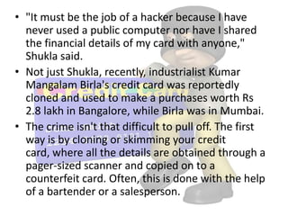 • "It must be the job of a hacker because I have
  never used a public computer nor have I shared
  the financial details of my card with anyone,"
  Shukla said.
• Not just Shukla, recently, industrialist Kumar
  Mangalam Birla's credit card was reportedly
  cloned and used to make a purchases worth Rs
  2.8 lakh in Bangalore, while Birla was in Mumbai.
• The crime isn't that difficult to pull off. The first
  way is by cloning or skimming your credit
  card, where all the details are obtained through a
  pager-sized scanner and copied on to a
  counterfeit card. Often, this is done with the help
  of a bartender or a salesperson.
 