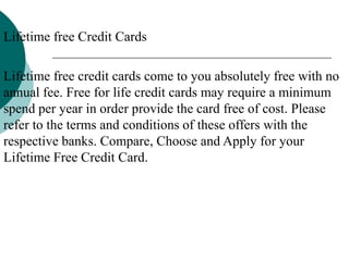 Lifetime free Credit Cards
Lifetime free credit cards come to you absolutely free with no
annual fee. Free for life credit cards may require a minimum
spend per year in order provide the card free of cost. Please
refer to the terms and conditions of these offers with the
respective banks. Compare, Choose and Apply for your
Lifetime Free Credit Card.
 
