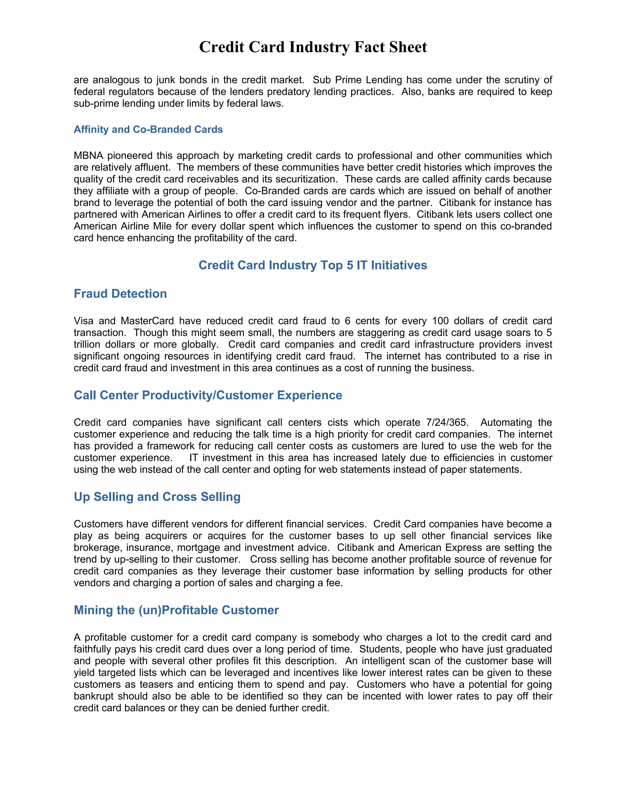 Credit Card Industry Fact Sheet
are analogous to junk bonds in the credit market. Sub Prime Lending has come under the scrutiny of
federal regulators because of the lenders predatory lending practices. Also, banks are required to keep
sub-prime lending under limits by federal laws.

Affinity and Co-Branded Cards

MBNA pioneered this approach by marketing credit cards to professional and other communities which
are relatively affluent. The members of these communities have better credit histories which improves the
quality of the credit card receivables and its securitization. These cards are called affinity cards because
they affiliate with a group of people. Co-Branded cards are cards which are issued on behalf of another
brand to leverage the potential of both the card issuing vendor and the partner. Citibank for instance has
partnered with American Airlines to offer a credit card to its frequent flyers. Citibank lets users collect one
American Airline Mile for every dollar spent which influences the customer to spend on this co-branded
card hence enhancing the profitability of the card.

                            Credit Card Industry Top 5 IT Initiatives

Fraud Detection

Visa and MasterCard have reduced credit card fraud to 6 cents for every 100 dollars of credit card
transaction. Though this might seem small, the numbers are staggering as credit card usage soars to 5
trillion dollars or more globally. Credit card companies and credit card infrastructure providers invest
significant ongoing resources in identifying credit card fraud. The internet has contributed to a rise in
credit card fraud and investment in this area continues as a cost of running the business.

Call Center Productivity/Customer Experience

Credit card companies have significant call centers cists which operate 7/24/365. Automating the
customer experience and reducing the talk time is a high priority for credit card companies. The internet
has provided a framework for reducing call center costs as customers are lured to use the web for the
customer experience.      IT investment in this area has increased lately due to efficiencies in customer
using the web instead of the call center and opting for web statements instead of paper statements.

Up Selling and Cross Selling

Customers have different vendors for different financial services. Credit Card companies have become a
play as being acquirers or acquires for the customer bases to up sell other financial services like
brokerage, insurance, mortgage and investment advice. Citibank and American Express are setting the
trend by up-selling to their customer. Cross selling has become another profitable source of revenue for
credit card companies as they leverage their customer base information by selling products for other
vendors and charging a portion of sales and charging a fee.

Mining the (un)Profitable Customer

A profitable customer for a credit card company is somebody who charges a lot to the credit card and
faithfully pays his credit card dues over a long period of time. Students, people who have just graduated
and people with several other profiles fit this description. An intelligent scan of the customer base will
yield targeted lists which can be leveraged and incentives like lower interest rates can be given to these
customers as teasers and enticing them to spend and pay. Customers who have a potential for going
bankrupt should also be able to be identified so they can be incented with lower rates to pay off their
credit card balances or they can be denied further credit.
 