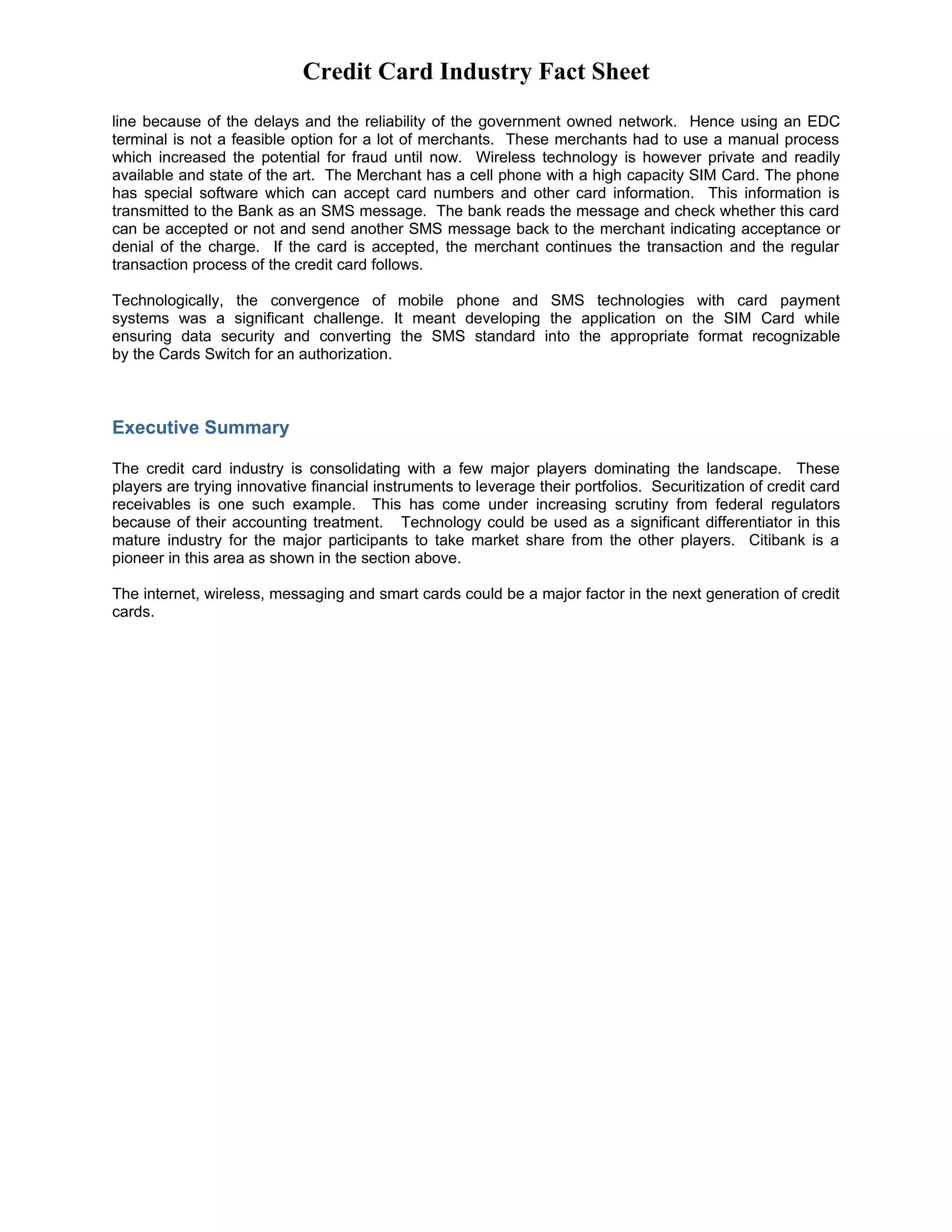 Credit Card Industry Fact Sheet
line because of the delays and the reliability of the government owned network. Hence using an EDC
terminal is not a feasible option for a lot of merchants. These merchants had to use a manual process
which increased the potential for fraud until now. Wireless technology is however private and readily
available and state of the art. The Merchant has a cell phone with a high capacity SIM Card. The phone
has special software which can accept card numbers and other card information. This information is
transmitted to the Bank as an SMS message. The bank reads the message and check whether this card
can be accepted or not and send another SMS message back to the merchant indicating acceptance or
denial of the charge. If the card is accepted, the merchant continues the transaction and the regular
transaction process of the credit card follows.

Technologically, the convergence of mobile phone and SMS technologies with card payment
systems was a significant challenge. It meant developing the application on the SIM Card while
ensuring data security and converting the SMS standard into the appropriate format recognizable
by the Cards Switch for an authorization.



Executive Summary

The credit card industry is consolidating with a few major players dominating the landscape. These
players are trying innovative financial instruments to leverage their portfolios. Securitization of credit card
receivables is one such example. This has come under increasing scrutiny from federal regulators
because of their accounting treatment. Technology could be used as a significant differentiator in this
mature industry for the major participants to take market share from the other players. Citibank is a
pioneer in this area as shown in the section above.

The internet, wireless, messaging and smart cards could be a major factor in the next generation of credit
cards.
 