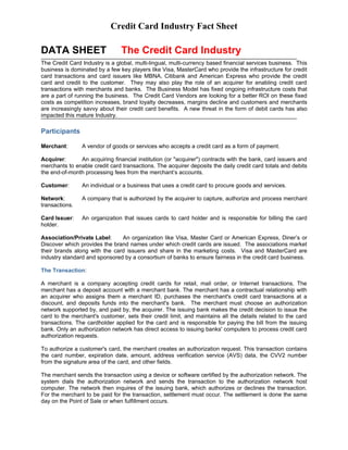 Credit Card Industry Fact Sheet

DATA SHEET                      The Credit Card Industry
The Credit Card Industry is a global, multi-lingual, multi-currency based financial services business. This
business is dominated by a few key players like Visa, MasterCard who provide the infrastructure for credit
card transactions and card issuers like MBNA, Citibank and American Express who provide the credit
card and credit to the customer. They may also play the role of an acquirer for enabling credit card
transactions with merchants and banks. The Business Model has fixed ongoing infrastructure costs that
are a part of running the business. The Credit Card Vendors are looking for a better ROI on these fixed
costs as competition increases, brand loyalty decreases, margins decline and customers and merchants
are increasingly savvy about their credit card benefits. A new threat in the form of debit cards has also
impacted this mature Industry.

Participants

Merchant:       A vendor of goods or services who accepts a credit card as a form of payment.

Acquirer:      An acquiring financial institution (or "acquirer") contracts with the bank, card issuers and
merchants to enable credit card transactions. The acquirer deposits the daily credit card totals and debits
the end-of-month processing fees from the merchant’s accounts.

Customer:       An individual or a business that uses a credit card to procure goods and services.

Network:        A company that is authorized by the acquirer to capture, authorize and process merchant
transactions.

Card Issuer:    An organization that issues cards to card holder and is responsible for billing the card
holder.

Association/Private Label:     An organization like Visa, Master Card or American Express, Diner’s or
Discover which provides the brand names under which credit cards are issued. The associations market
their brands along with the card issuers and share in the marketing costs. Visa and MasterCard are
industry standard and sponsored by a consortium of banks to ensure fairness in the credit card business.

The Transaction:

A merchant is a company accepting credit cards for retail, mail order, or Internet transactions. The
merchant has a deposit account with a merchant bank. The merchant has a contractual relationship with
an acquirer who assigns them a merchant ID, purchases the merchant's credit card transactions at a
discount, and deposits funds into the merchant's bank. The merchant must choose an authorization
network supported by, and paid by, the acquirer. The issuing bank makes the credit decision to issue the
card to the merchant's customer, sets their credit limit, and maintains all the details related to the card
transactions. The cardholder applied for the card and is responsible for paying the bill from the issuing
bank. Only an authorization network has direct access to issuing banks' computers to process credit card
authorization requests.

To authorize a customer's card, the merchant creates an authorization request. This transaction contains
the card number, expiration date, amount, address verification service (AVS) data, the CVV2 number
from the signature area of the card, and other fields.

The merchant sends the transaction using a device or software certified by the authorization network. The
system dials the authorization network and sends the transaction to the authorization network host
computer. The network then inquires of the issuing bank, which authorizes or declines the transaction.
For the merchant to be paid for the transaction, settlement must occur. The settlement is done the same
day on the Point of Sale or when fulfillment occurs.
 