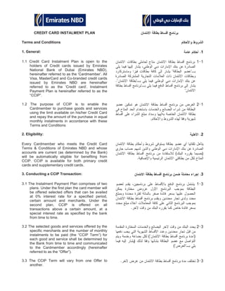 CREDIT CARD INSTALMENT PLAN
Terms and Conditions
1. General: 1
1.1 Credit Card Instalment Plan is open to the
holders of Credit cards issued by Emirates
National Bank of Dubai (Emirates NBD),
hereinafter referred to as the ‘Cardmember’. All
Visa, MasterCard and Co-branded credit cards
issued by Emirates NBD are hereinafter
referred to as the ‘Credit card’. Instalment
Payment Plan is hereinafter referred to as the
“CCIP”.
11
1.2 The purpose of CCIP is to enable the
Cardmember to purchase goods and services
using the limit available on his/her Credit Card
and repay the amount of the purchase in equal
monthly instalments in accordance with these
Terms and Conditions
12
2. Eligibility: 2
Every Cardmember who meets the Credit Card
Terms & Conditions of Emirates NBD and whose
accounts are current (as determined by the Bank)
will be automatically eligible for benefiting from
CCIP. CCIP is available for both primary credit
cards and supplementary credit cards.
3. Conducting a CCIP Transaction: 3
3.1 The Instalment Payment Plan comprises of two
plans. Under the first plan the card member will
be offered selected offers that can be availed
at 0% interest rate for a specified period,
certain amount and merchants. Under the
second plan, CCIP is offered on all
transactions above a certain amount, at a
special interest rate as specified by the bank
from time to time.
31
3.2 The selected goods and services offered by the
specific merchants and the number of monthly
instalments to be paid (the “CCIP Term”) for
each good and service shall be determined by
the Bank from time to time and communicated
to the Cardmember accordingly (hereinafter
referred to as the “Offer”).
32
3.3 The CCIP Term will vary from one Offer to
another.
33
 
