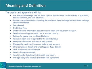 Meaning and Definition
The credit card agreement will list:
     The annual percentage rate for each type of balance that can be carried – purchases,
      balance transfers, and cash advances.
     Finance charge information including the minimum finance charge and the finance charge
      calculation method.
     Grace Period.
     Credit Card Fees.
     Credit Limit and information about how your credit card issuer can change it .
     Details about using your credit card in another country.
     Options for paying your credit card balance.
     How your credit card is reported to the credit bureaus.
     How your information is shared or kept private.
     Changes the credit card issuer can make to your account.
     What constitutes default and what happens if you default.
     How to handle a lost credit card.
     How to close your account.
     How to handle disputes with the credit card issuer .
     The legal body who enforces the credit card agreement.



   Saunders Learning Group, LLC, Andover, KS                                          Slide 6
 