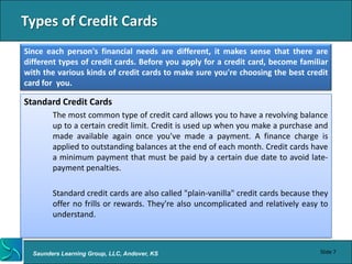 Types of Credit Cards
Since each person's financial needs are different, it makes sense that there are
different types of credit cards. Before you apply for a credit card, become familiar
with the various kinds of credit cards to make sure you're choosing the best credit
card for you.

Standard Credit Cards
        The most common type of credit card allows you to have a revolving balance
        up to a certain credit limit. Credit is used up when you make a purchase and
        made available again once you've made a payment. A finance charge is
        applied to outstanding balances at the end of each month. Credit cards have
        a minimum payment that must be paid by a certain due date to avoid late-
        payment penalties.

        Standard credit cards are also called "plain-vanilla" credit cards because they
        offer no frills or rewards. They're also uncomplicated and relatively easy to
        understand.



  Saunders Learning Group, LLC, Andover, KS                                         Slide 7
 