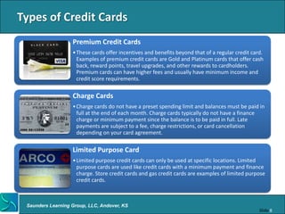 Types of Credit Cards
                   Premium Credit Cards
                   • These cards offer incentives and benefits beyond that of a regular credit card.
                     Examples of premium credit cards are Gold and Platinum cards that offer cash
                     back, reward points, travel upgrades, and other rewards to cardholders.
                     Premium cards can have higher fees and usually have minimum income and
                     credit score requirements.

                   Charge Cards
                   • Charge cards do not have a preset spending limit and balances must be paid in
                     full at the end of each month. Charge cards typically do not have a finance
                     charge or minimum payment since the balance is to be paid in full. Late
                     payments are subject to a fee, charge restrictions, or card cancellation
                     depending on your card agreement.

                   Limited Purpose Card
                   • Limited purpose credit cards can only be used at specific locations. Limited
                     purpose cards are used like credit cards with a minimum payment and finance
                     charge. Store credit cards and gas credit cards are examples of limited purpose
                     credit cards.



 Saunders Learning Group, LLC, Andover, KS
                                                                                                  Slide 8
 