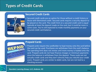 Types of Credit Cards
                    Secured Credit Cards
                    • Secured credit cards are an option for those without a credit history or
                      those with blemished credit. Secured cards require a security deposit to
                      be placed on the card. The credit limit on a secured credit card is equal
                      typically at least the deposit made on the card, but it could be more in
                      some cases. You're still expected to make monthly payments on your
                      secured credit card balance.




                    Prepaid Cards
                    • Prepaid cards require the cardholder to load money onto the card before
                      the card can be used. Purchases are withdrawn from the card's balance.
                      The spending limit does not renew until more money is loaded onto the
                      card. Prepaid cards do not have finance charges or minimum payments
                      since the balance is withdrawn from the deposit. These cards are not
                      actually credit cards and they don't directly help you rebuild your credit
                      score. Prepaid cards are similar to debit cards, but are not tied to a
                      checking account.


 Saunders Learning Group, LLC, Andover, KS
                                                                                            Slide 9
 