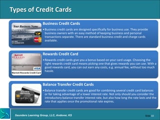 Types of Credit Cards
                     Business Credit Cards
                     • Business credit cards are designed specifically for business use. They provide
                       business owners with an easy method of keeping business and personal
                       transactions separate. There are standard business credit and charge cards
                       available.



                     Rewards Credit Card
                     • Rewards credit cards give you a bonus based on your card usage. Choosing the
                       right rewards credit card means picking one that gives rewards you can use. With a
                       good rewards card, you can out earn any costs, e.g. annual fee, without too much
                       hassle.



                     Balance Transfer Credit Cards
                     • Balance transfer credit cards are good for combining several credit card balances
                       or for taking advantage of a lower interest rate. Not only should you consider the
                       introductory balance transfer interest rate, but also how long the rate lasts and the
                       rate that applies once the promotional rate expires.



 Saunders Learning Group, LLC, Andover, KS                                                         Slide 10
 
