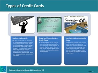 Types of Credit Cards




    Student Credit Cards                      Travel and Entertainment                 Zero Percent Interest Credit
    •Student credit cards are designed        Credit Cards                             Cards
     for college-aged consumers who are       •A credit card that can be used to       •As the name indicates, zero percent
     just starting out with credit. These      cover travelling expenses and for        credit cards do not require the
     cards typically give credit to college    your enjoyment/entertainment. An         credit card owner to make any kind
     students who lack a credit history.       example of a T&E card is "Diners         of interest on their shopping. You
     Not every credit card with "student"      Club." It can only be used at certain    could utilize your credit card and
     in the title is actually good for         restraunts which would constitute        also purchase anything you desire
     students. So, if you're on the            "entertainment.“                         and pay only the monthly minimum
     market for one of these cards, make                                                requirement.
     sure you pay attention to the credit
     card terms.




 Saunders Learning Group, LLC, Andover, KS
                                                                                                                              Slide 11
 