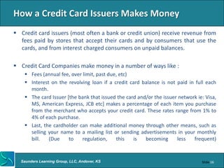 How a Credit Card Issuers Makes Money
 Credit card issuers (most often a bank or credit union) receive revenue from
  fees paid by stores that accept their cards and by consumers that use the
  cards, and from interest charged consumers on unpaid balances.

 Credit Card Companies make money in a number of ways like :
     Fees (annual fee, over limit, past due, etc)
     Interest on the revolving loan if a credit card balance is not paid in full each
      month.
     The card Issuer [the bank that issued the card and/or the issuer network ie: Visa,
      MS, American Express, JCB etc] makes a percentage of each item you purchase
      from the merchant who accepts your credit card. These rates range from 1% to
      4% of each purchase.
     Last, the cardholder can make additional money through other means, such as
      selling your name to a mailing list or sending advertisements in your monthly
      bill.   (Due     to    regulation,    this   is   becoming      less   frequent)


  Saunders Learning Group, LLC, Andover, KS                                      Slide 16
 