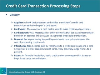 Credit Card Transaction Processing Steps
 Glossary

    Acquirer: A bank that processes and settles a merchant's credit card
     transactions with the help of a card issuer.
    Cardholder: The owner of a card that is used to make credit card purchases.
    Card network: Visa, MasterCard or other networks that act as an intermediary
     between an acquirer and an issuer to authorize credit card transactions.
    Discount fee: A processing fee paid by merchants to acquirers to cover the
     cost of processing credit cards.
    Interchange fee: A charge paid by merchants to a credit card issuer and a card
     network as a fee for accepting credit cards. They generally range from 1 to 3
     percent.
    Issuer: An financial institution, bank, credit union or company that issues or
     helps issue cards to cardholders.




  Saunders Learning Group, LLC, Andover, KS
 