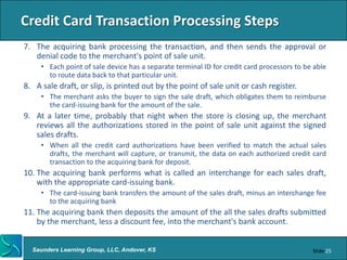 Credit Card Transaction Processing Steps
7. The acquiring bank processing the transaction, and then sends the approval or
   denial code to the merchant's point of sale unit.
     • Each point of sale device has a separate terminal ID for credit card processors to be able
       to route data back to that particular unit.
8. A sale draft, or slip, is printed out by the point of sale unit or cash register.
     • The merchant asks the buyer to sign the sale draft, which obligates them to reimburse
       the card-issuing bank for the amount of the sale.
9. At a later time, probably that night when the store is closing up, the merchant
   reviews all the authorizations stored in the point of sale unit against the signed
   sales drafts.
     • When all the credit card authorizations have been verified to match the actual sales
       drafts, the merchant will capture, or transmit, the data on each authorized credit card
       transaction to the acquiring bank for deposit.
10. The acquiring bank performs what is called an interchange for each sales draft,
    with the appropriate card-issuing bank.
     • The card-issuing bank transfers the amount of the sales draft, minus an interchange fee
       to the acquiring bank
11. The acquiring bank then deposits the amount of the all the sales drafts submitted
    by the merchant, less a discount fee, into the merchant's bank account.


  Saunders Learning Group, LLC, Andover, KS                                                 Slide 25
 