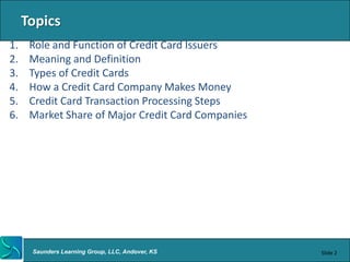 Topics
1.    Role and Function of Credit Card Issuers
2.    Meaning and Definition
3.    Types of Credit Cards
4.    How a Credit Card Company Makes Money
5.    Credit Card Transaction Processing Steps
6.    Market Share of Major Credit Card Companies




      Saunders Learning Group, LLC, Andover, KS     Slide 2
 
