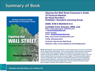 Summary of Book
                                              Figuring Out Wall Street Consumer’s Guide
                                              To Financial Markets
                                              By Floyd Saunders
                                              Publisher: Saunders Learning Group

                                              ISBN: 978-0-9824019-0-3
                                              available from Amazon, B&N, and
                                              http://www.figuringout wallstreet.com
                                              or www.floydsaunders.com
                                              Author Contact
                                              email: floyd@floydsaunders.com
                                              Blog: www/money/floydsaunders.com
                                              Twitter @floydsaunders
                                              Facebook: Figuring Out Wall Street
                                              Sideshare: http://www.slideshare.net/FloydSaunders



                                       Book summary: From bank failures to home foreclosures and panic around the
                                       world, Figuring Out Wall Street, is the concise guide to help everyone understand
                                       how this latest crisis happened, who was responsible and what to do now to
                                       restore our financial systems. Written in an easy to understand manner, even the
                                       most complex financial concepts are easy to digest. This book provides help to
                                       monitor investments with a review of investment products, financial regulators
                                       and economic indicators. Learn how the stock market exchanges work and the
                                       world of investment banking, hedge funds, venture capital and private equity.
                                       Every chapter includes action plans for investing.



 Saunders Learning Group, LLC, Andover, KS
 