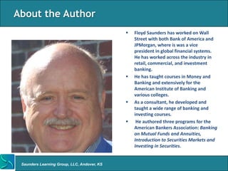 About the Author
                                                Floyd Saunders has worked on Wall
                                                 Street with both Bank of America and
                                                 JPMorgan, where is was a vice
                                                 president in global financial systems.
                                                 He has worked across the industry in
                                                 retail, commercial, and investment
                                                 banking.
                                                He has taught courses in Money and
                                                 Banking and extensively for the
                                                 American Institute of Banking and
                                                 various colleges.
                                                As a consultant, he developed and
                                                 taught a wide range of banking and
                                                 investing courses.
                                                 He authored three programs for the
                                                 American Bankers Association: Banking
                                                 on Mutual Funds and Annuities,
                                                 Introduction to Securities Markets and
                                                 Investing in Securities.


 Saunders Learning Group, LLC, Andover, KS
 