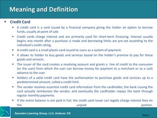 Meaning and Definition
 Credit Card
    A credit card is a card issued by a financial company giving the holder an option to borrow
     funds, usually at point of sale.
    Credit cards charge interest and are primarily used for short-term financing. Interest usually
     begins one month after a purchase is made and borrowing limits are pre-set according to the
     individual's credit rating.
    A credit card is a small plastic card issued to users as a system of payment.
    It allows its holder to buy goods and services based on the holder's promise to pay for these
     goods and services.
    The issuer of the card creates a revolving account and grants a line of credit to the consumer
     (or the user) from which the user can borrow money for payment to a merchant or as a cash
     advance to the user.
    Holders of a valid credit card have the authorization to purchase goods and services up to a
     predetermined amount, called a credit limit.
    The vendor receives essential credit card information from the cardholder, the bank issuing the
     card actually reimburses the vendor, and eventually the cardholder repays the bank through
     regular monthly payments.
    If the entire balance is not paid in full, the credit card issuer can legally charge interest fees on
     the                                           unpaid                                         portion.

     Saunders Learning Group, LLC, Andover, KS
                                                                                                  Slide 3
 